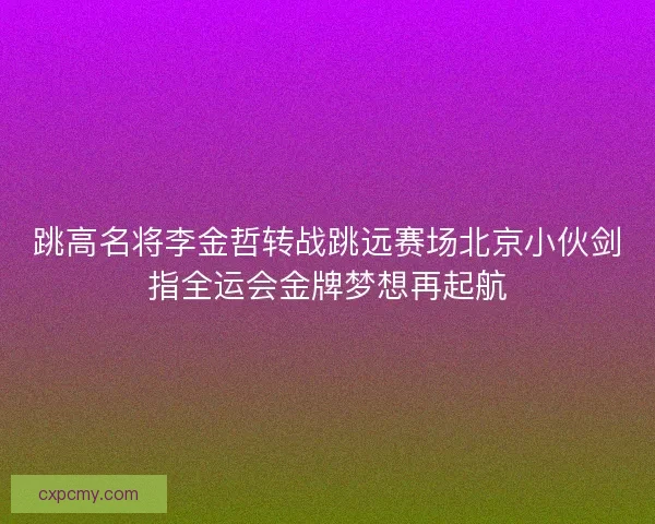 跳高名将李金哲转战跳远赛场北京小伙剑指全运会金牌梦想再起航
