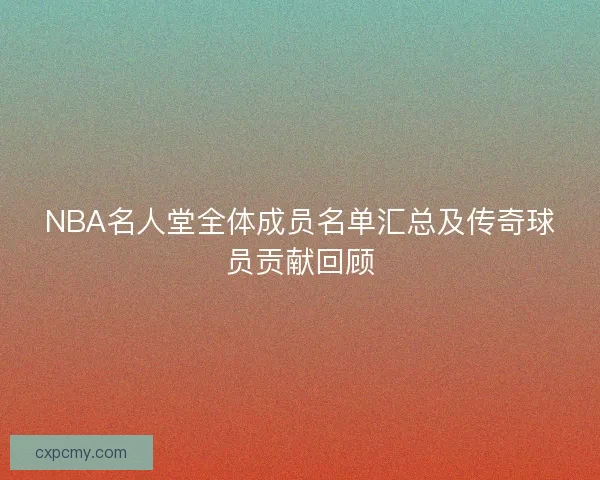 NBA名人堂全体成员名单汇总及传奇球员贡献回顾