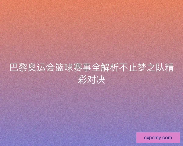 巴黎奥运会篮球赛事全解析不止梦之队精彩对决