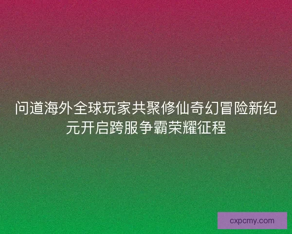 问道海外全球玩家共聚修仙奇幻冒险新纪元开启跨服争霸荣耀征程
