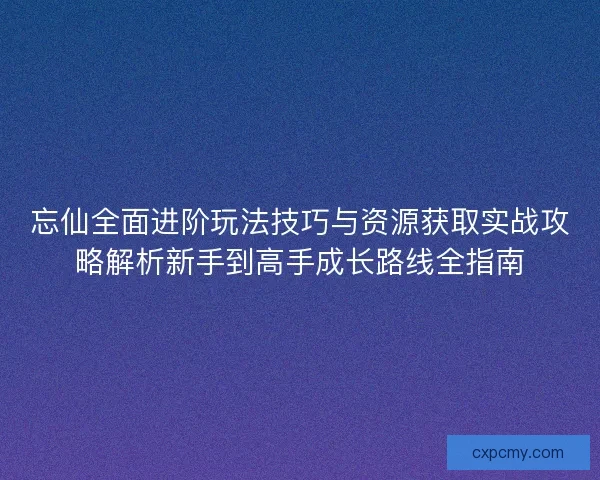 忘仙全面进阶玩法技巧与资源获取实战攻略解析新手到高手成长路线全指南
